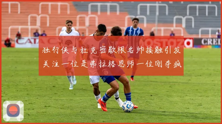 独行侠与杜克密歇根名帅接触引发关注一位是弗拉格恩师一位刚夺疯三