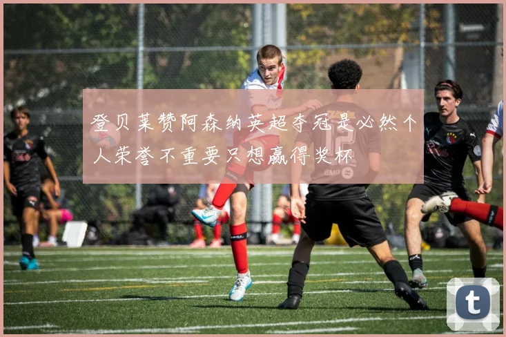 登贝莱赞阿森纳英超夺冠是必然个人荣誉不重要只想赢得奖杯