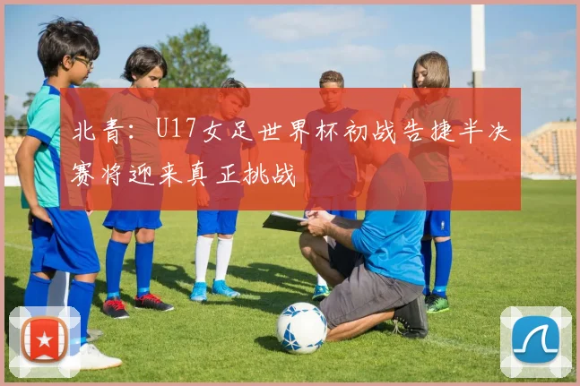 北青：U17女足世界杯初战告捷半决赛将迎来真正挑战