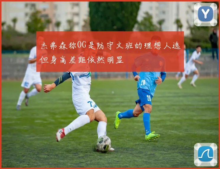 杰弗森称OG是防守文班的理想人选但身高差距依然明显
