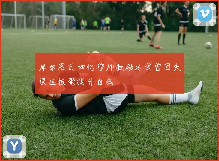 库尔图瓦回忆穆帅激励方式曾因失误坐板凳提升自我