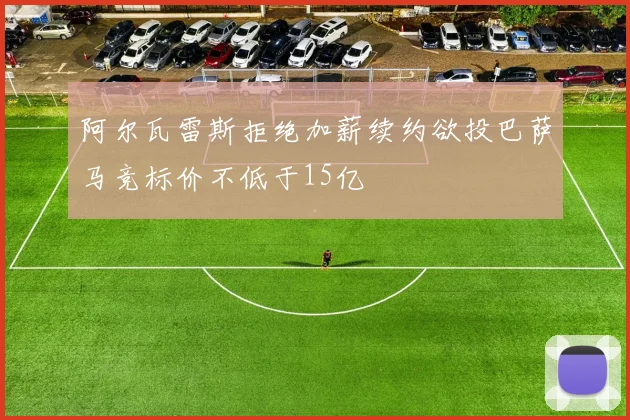 阿尔瓦雷斯拒绝加薪续约欲投巴萨马竞标价不低于15亿