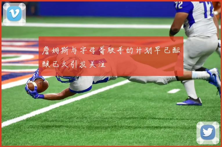 詹姆斯与字母哥联手的计划早已酝酿已久引发关注