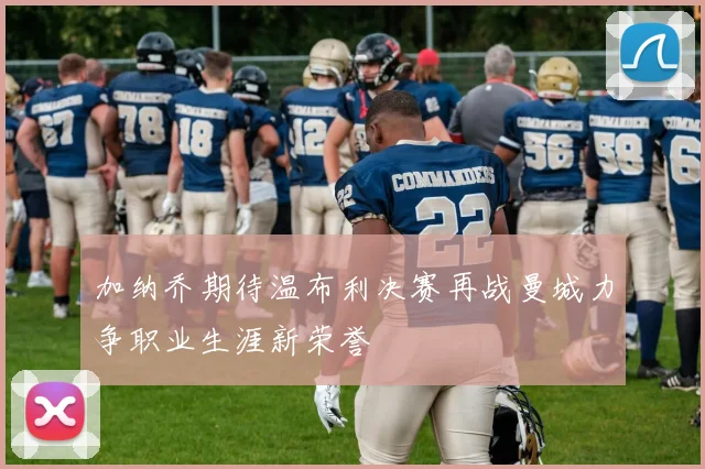 加纳乔期待温布利决赛再战曼城力争职业生涯新荣誉