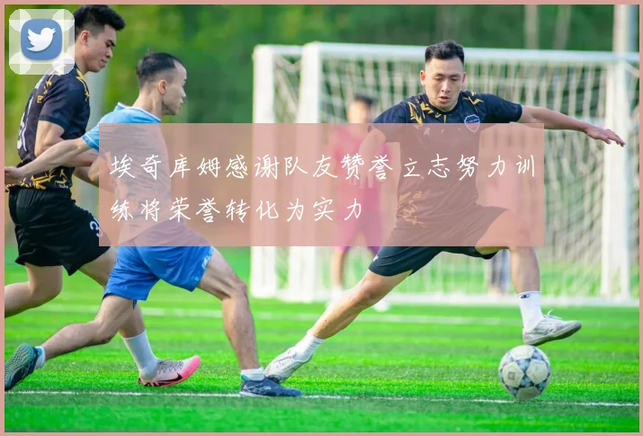埃奇库姆感谢队友赞誉立志努力训练将荣誉转化为实力