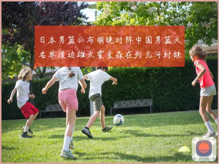 日本男篮公布明晚对阵中国男篮大名单渡边雄太霍金森在列无河村缺席