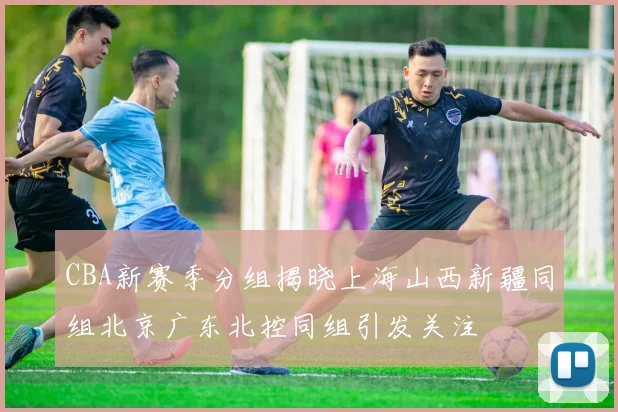CBA新赛季分组揭晓上海山西新疆同组北京广东北控同组引发关注
