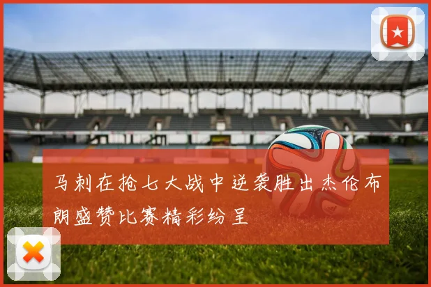 马刺在抢七大战中逆袭胜出杰伦布朗盛赞比赛精彩纷呈
