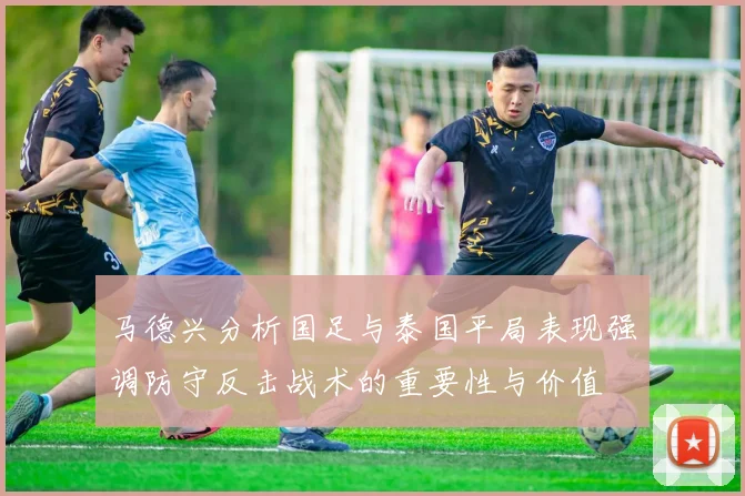 马德兴分析国足与泰国平局表现强调防守反击战术的重要性与价值