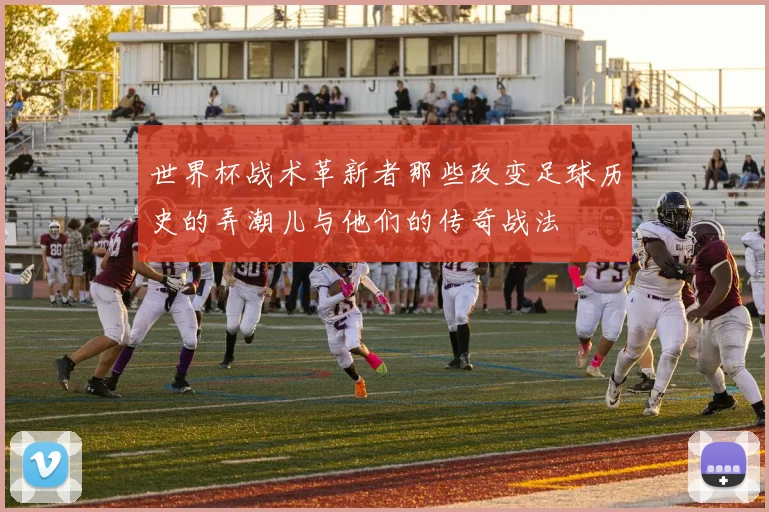 世界杯战术革新者那些改变足球历史的弄潮儿与他们的传奇战法