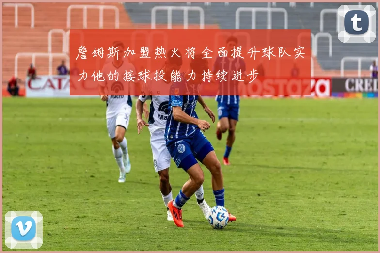 詹姆斯加盟热火将全面提升球队实力他的接球投能力持续进步