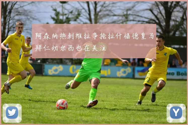 阿森纳热刺维拉争抢拉什福德皇马拜仁切尔西也在关注