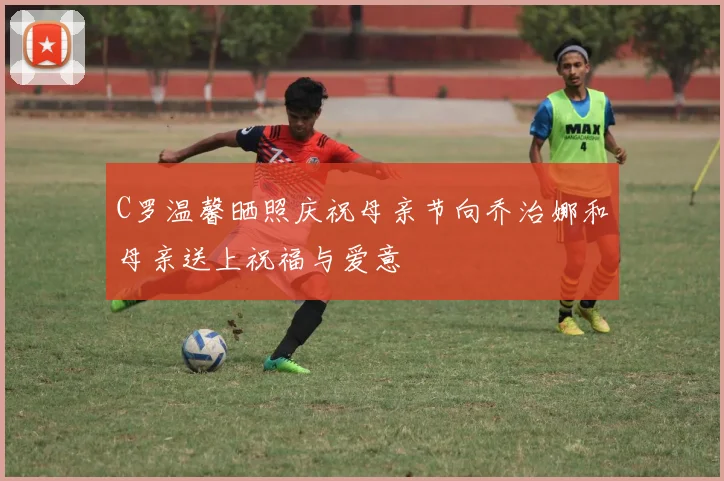 C罗温馨晒照庆祝母亲节向乔治娜和母亲送上祝福与爱意