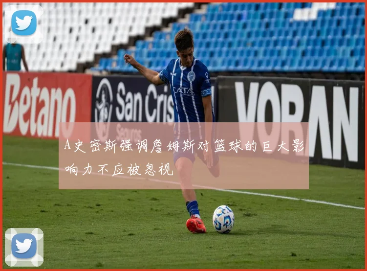 A史密斯强调詹姆斯对篮球的巨大影响力不应被忽视