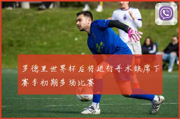 罗德里世界杯后将进行手术缺席下赛季初期多场比赛